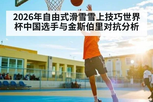 2026年自由式滑雪雪上技巧世界杯中国选手与金斯伯里对抗分析